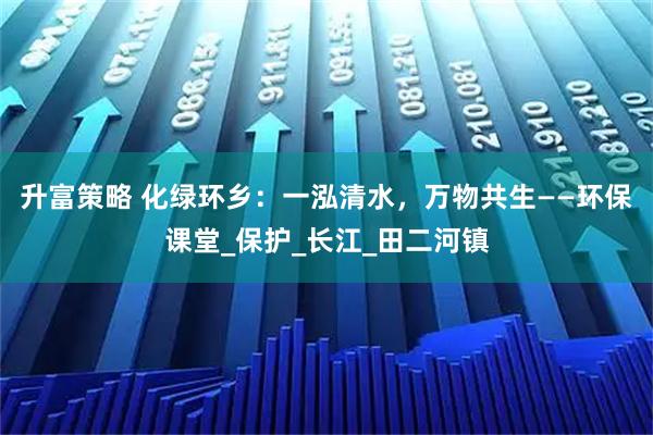升富策略 化绿环乡：一泓清水，万物共生——环保课堂_保护_长江_田二河镇