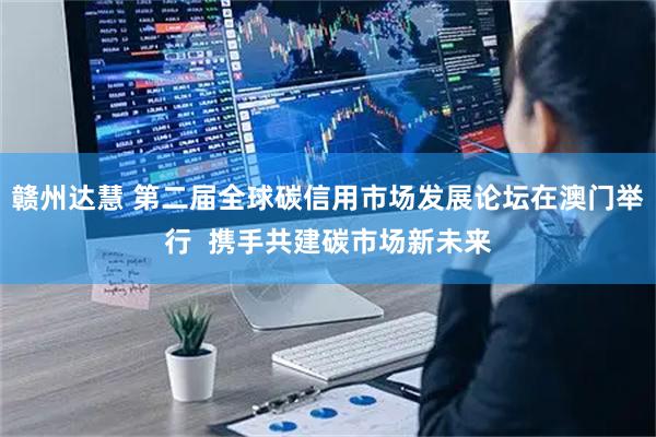 赣州达慧 第二届全球碳信用市场发展论坛在澳门举行  携手共建碳市场新未来