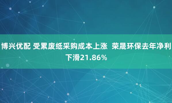 博兴优配 受累废纸采购成本上涨  荣晟环保去年净利下滑21.86%