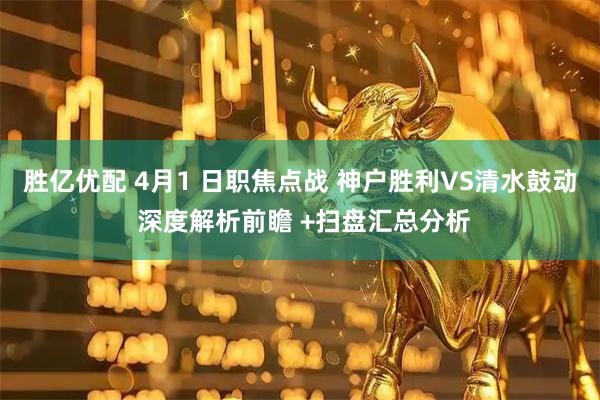胜亿优配 4月1 日职焦点战 神户胜利VS清水鼓动 深度解析前瞻 +扫盘汇总分析