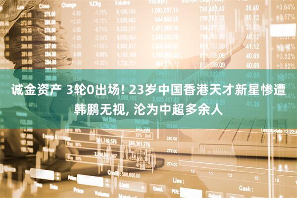 诚金资产 3轮0出场! 23岁中国香港天才新星惨遭韩鹏无视, 沦为中超多余人